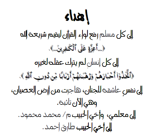 إهداء  إلى كل مسلمٍ رفع لواء القرآن ليقيم شريعة الله  إلى كل إنسانٍ لم يترك عقله لغيره  إلى نفسٍ عاشقة للجنان، هاجرت من أرض العصيان، وهي الآن تائبة.  إلى معلمي، وأخي الحبيب م/ محمد محمود.  إلى أخي الحبيب طارق أحمد.